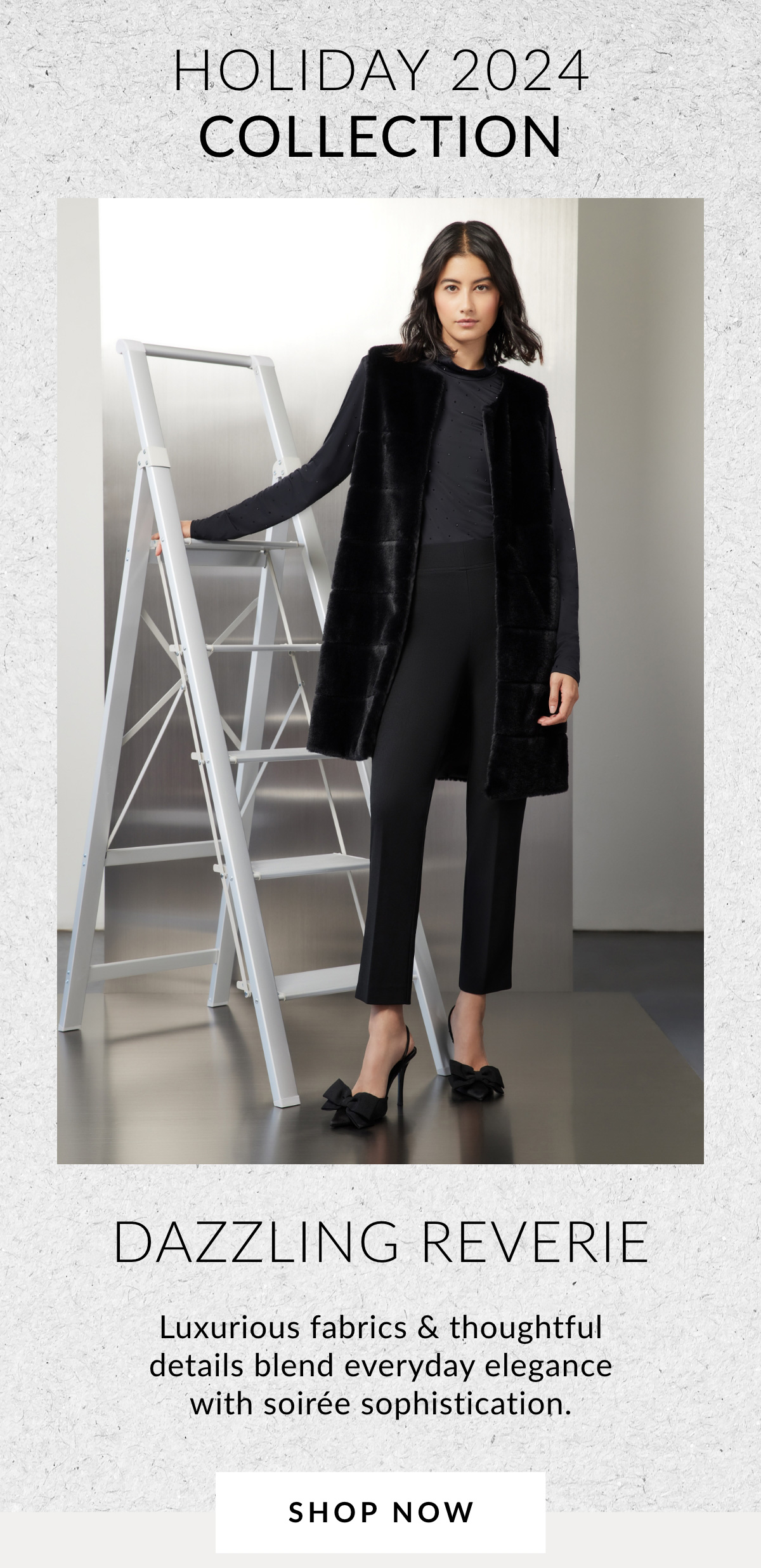 HOLIDAY 2024 COLLECTION DAZZLING REVERIE - Luxurious fabrics & thoughtful details blend everyday elegance with soirée sophistication. SHOP NOW >>