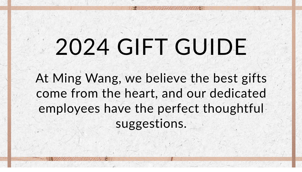 2024 GIFT GUIDE - At Ming Wang, we believe the best gifts come from the heart, and our dedicated employees have the perfect thoughtful suggestions. >>