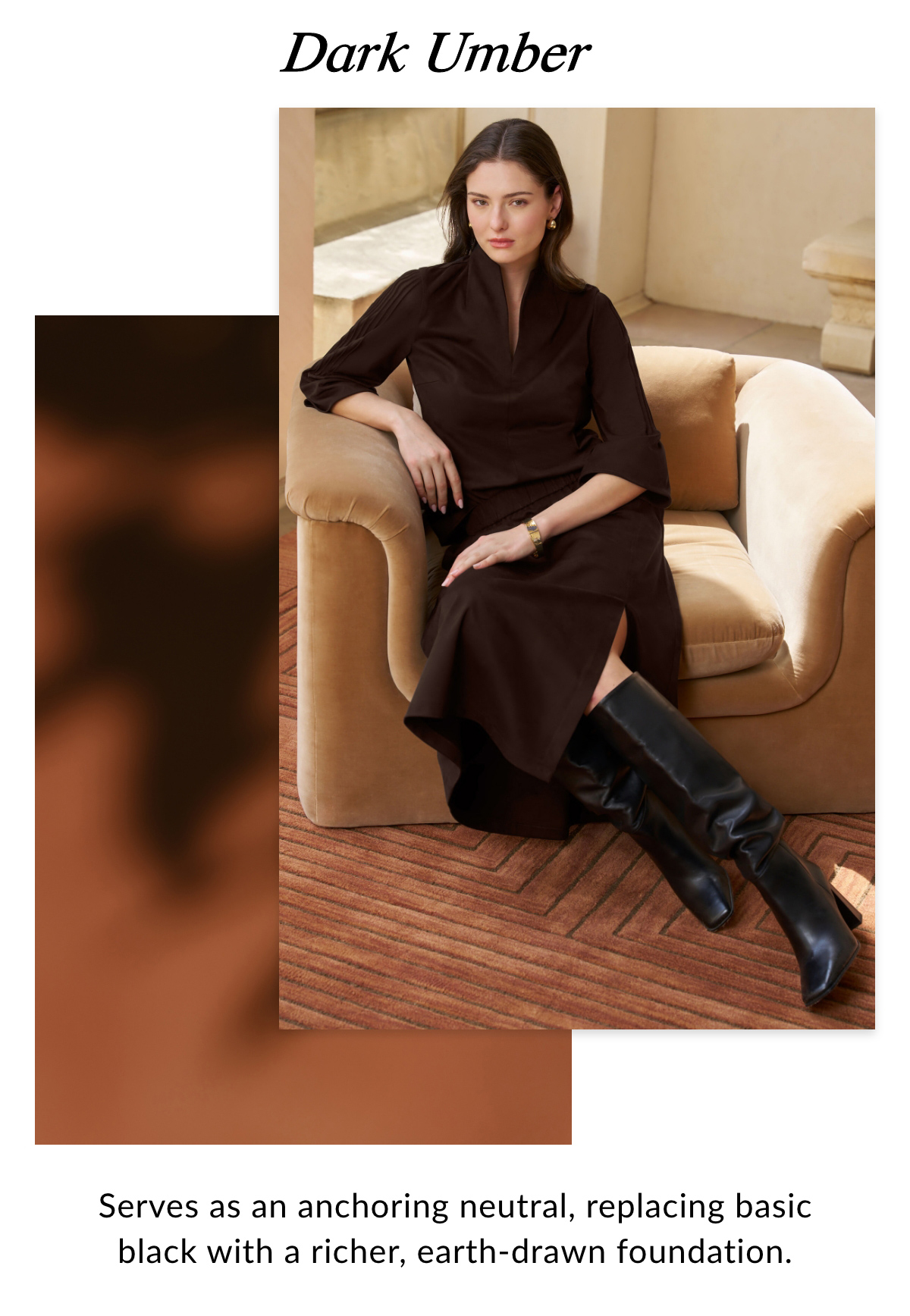 Dark Umber - Serves as an anchoring neutral, replacing basic black with a richer, earth-drawn foundation. >>