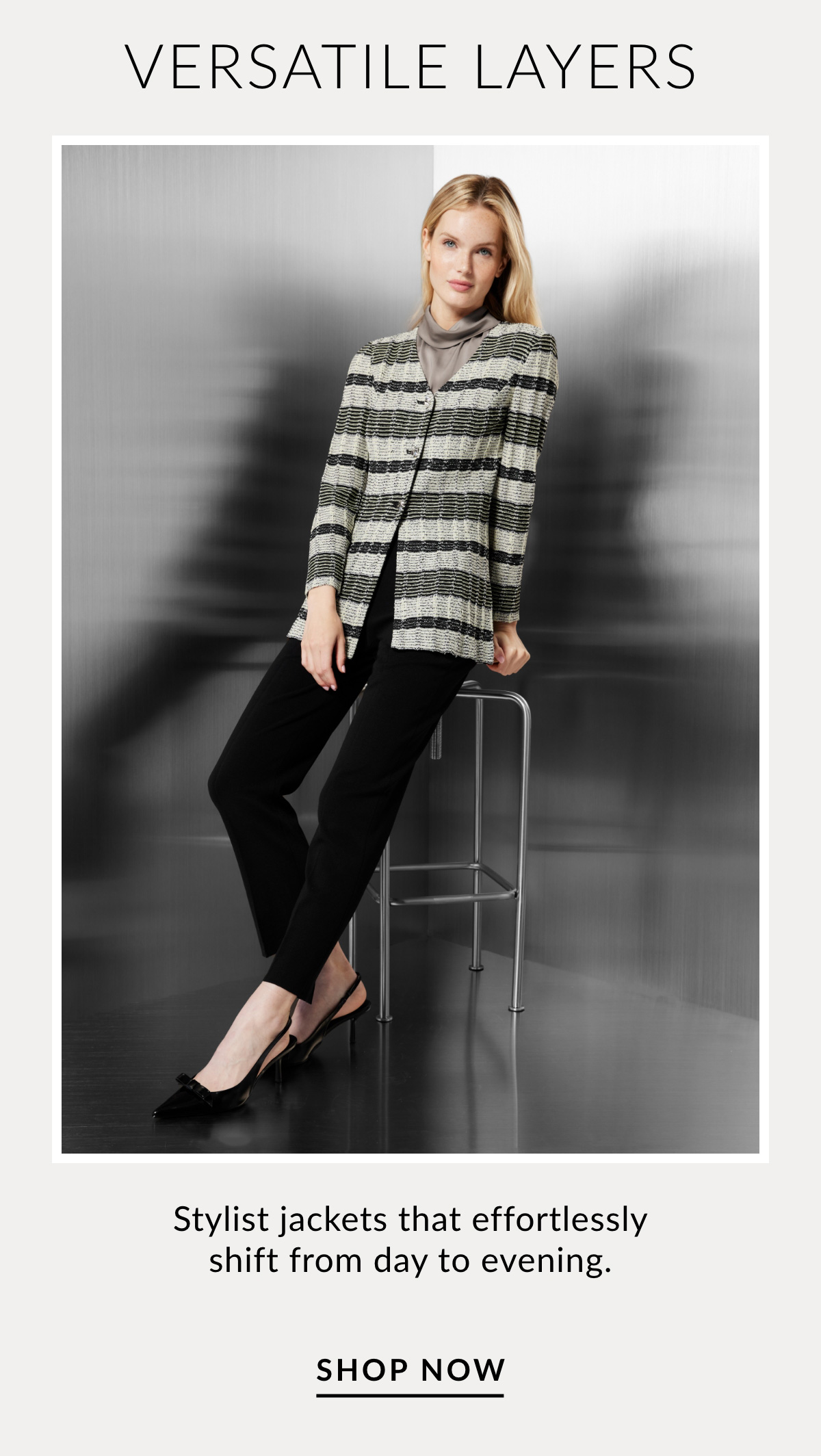 VERSATILE LAYERS - Stylist jackets that effortlessly shift from day to evening. SHOP NOW >>
