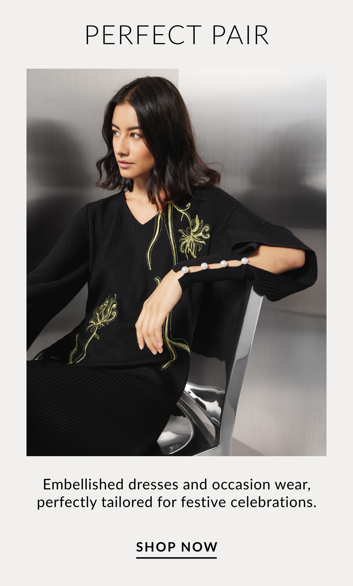 PERFECT PAIR - Embellished dresses and occasion wear, perfectly tailored for festive celebrations. SHOP NOW >>