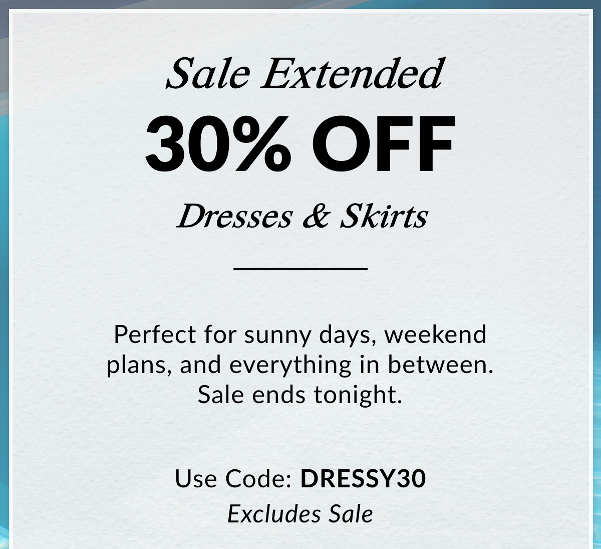 Sale Extended 30% OFF Dresses & Skirts — Perfect for sunny days, weekend plans, and everything in between. Sale ends tonight. Use Code: DRESSY30. Excludes Sale. >>