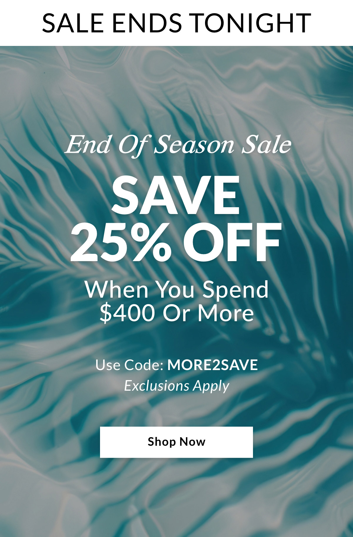 SALE ENDS TONIGHT End Of Season Sale SAVE 25% OFF When you spend $400 or more. Use Code: MORE2SAVE. Exclusions Apply. SHOP NOW >>