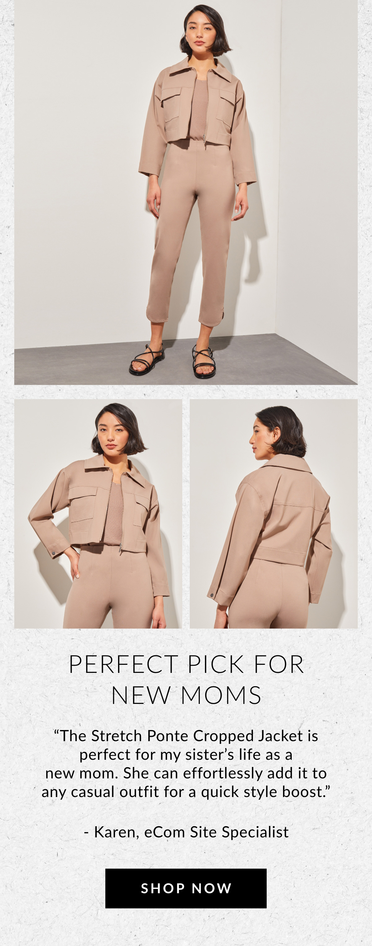 PERFECT PICK FOR NEW MOMS - "The Stretch Ponte Cropped Jacket is perfect for my sister's life as a new mom. She can effortlessly add it to any casual outfit for a quick style boost." - Karen, eCom Site Specialist SHOP NOW >>
