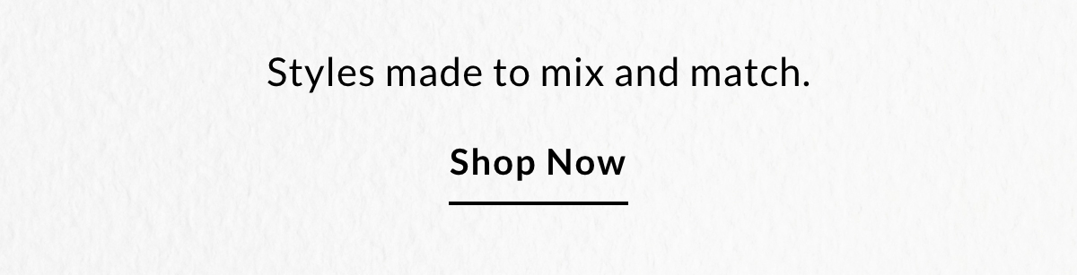 Styles made to mix and match - SHOP NOW >>