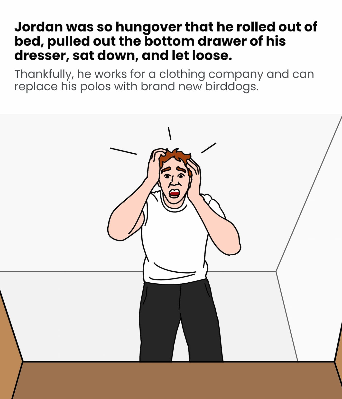 Jordan was so hungover that he rolled out his bed, pulled out the bottom drawer of his dresser, sat down, and let loose.