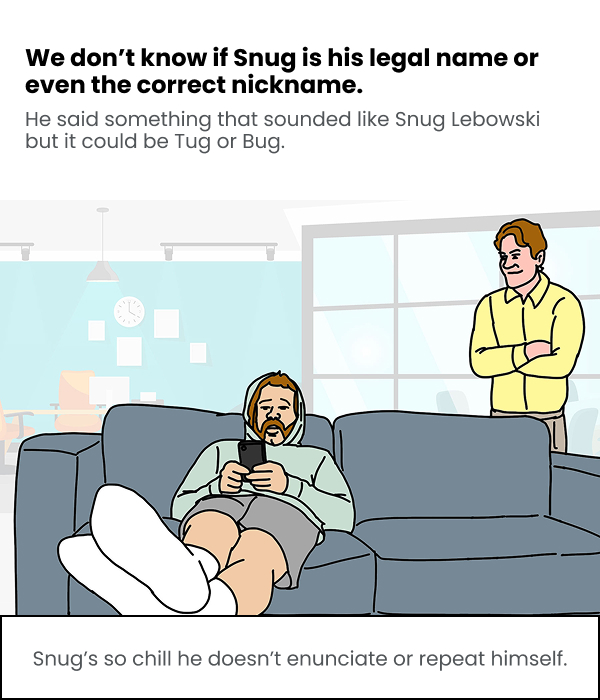 We don't know if Snug is his legal name or even the correct nickname. He said something that sounded like Snug Lebowski but it could be Tug or Bug. Snug's so chill he doesn't enunciate or repeat himself. 
