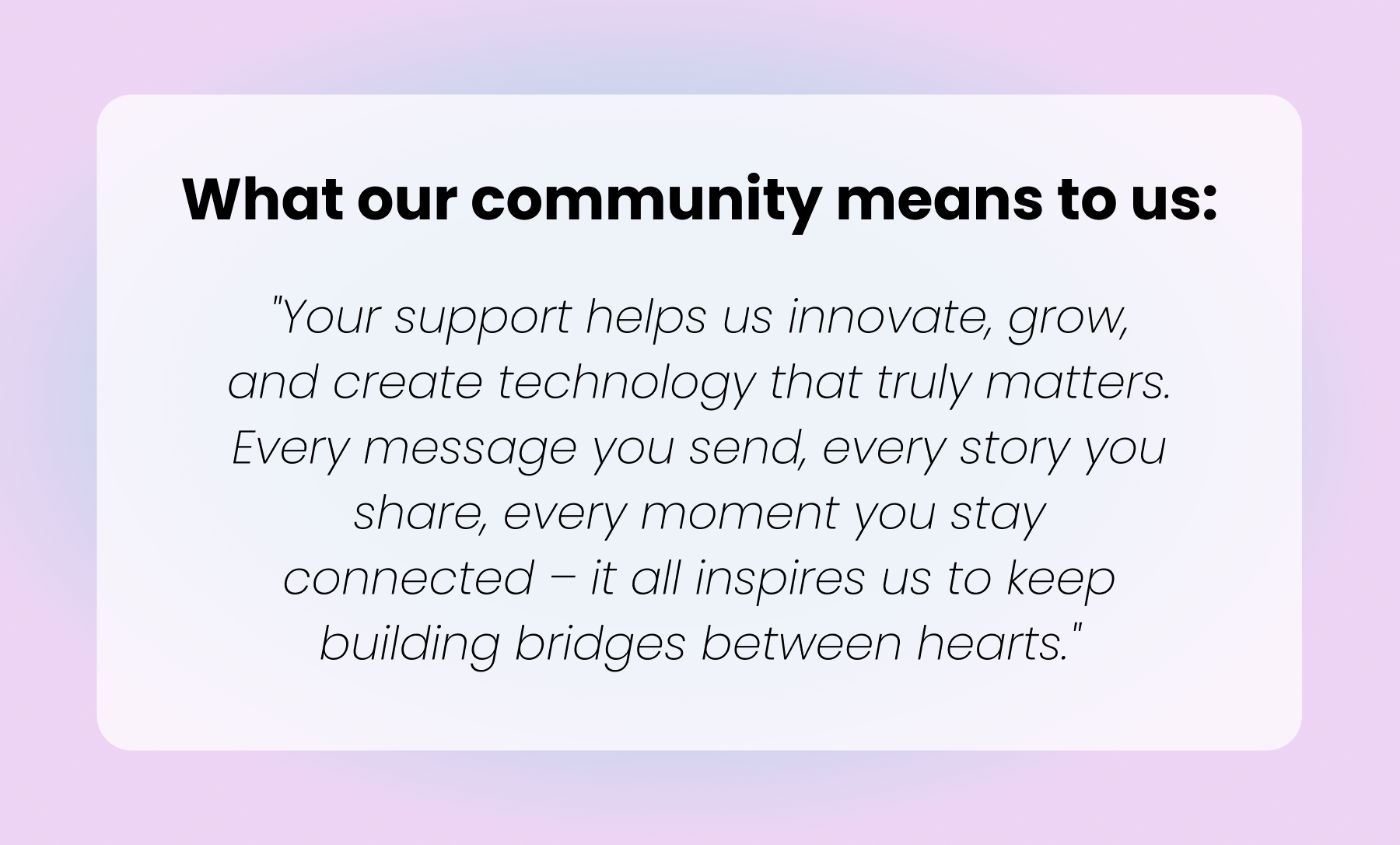 "Your support helps us innovate, grow, and create technology that truly matters. Every message you send, every story you share, every moment you stay connected – it all inspires us to keep building bridges between hearts."