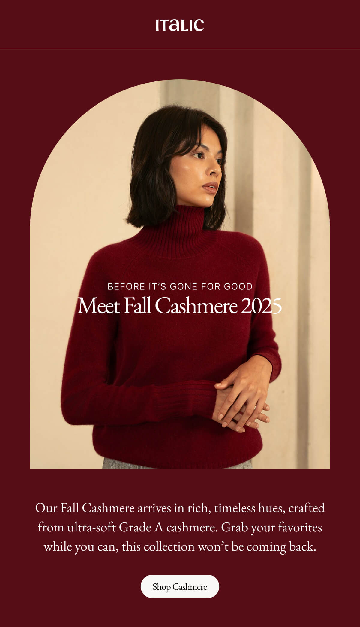 Italic | Life is the Luxury | BEFORE IT'S GONE FOR GOOD Meet Fall Cashmere 2025 | Our Fall Cashmere arrives in rich, timeless hues, crafted from ultra-soft Grade A cashmere. Grab your favorites while you can, this collection won't be coming back. Shop Cashmere