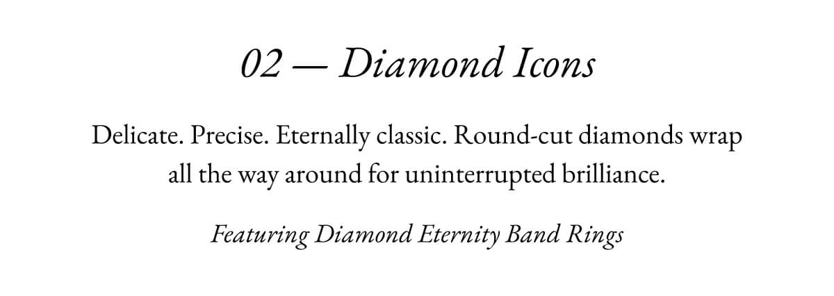 02- Diamond Icons Delicate. Precise. Eternally classic. Round-cut diamonds wrap all the way around for uninterrupted brilliance. Featuring Diamond Eternity Band Rings
