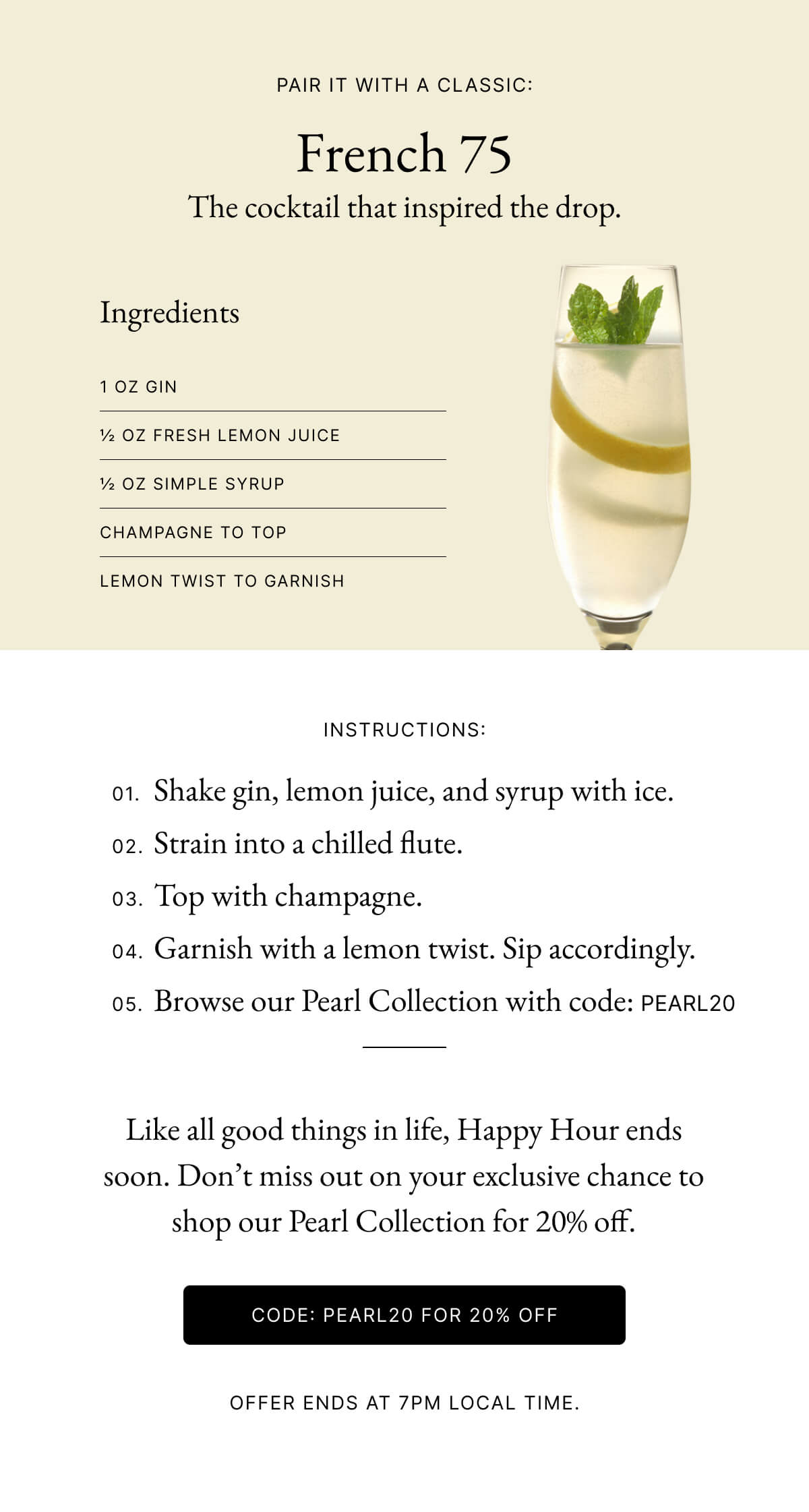 Pair it with a classic: French 75 The cocktail that inspired the drop. Ingredients 1 oz gin ½ oz fresh lemon juice ½ oz simple syrup Champagne to top Lemon twist to garnish Instructions: 01. Shake gin, lemon juice, and syrup with ice. 02. Strain into a chilled flute. 03. Top with champagne. 04. Garnish with a lemon twist. Sip accordingly. 05. Browse our Pearl Collection with code: PEARL20 Like all good things in life, Happy Hour ends soon. Don’t miss out on your exclusive chance to shop our Pearl Collection for 20% off.  CODE: Pearl20 for 20% off Offer Ends at 7pm Local Time.