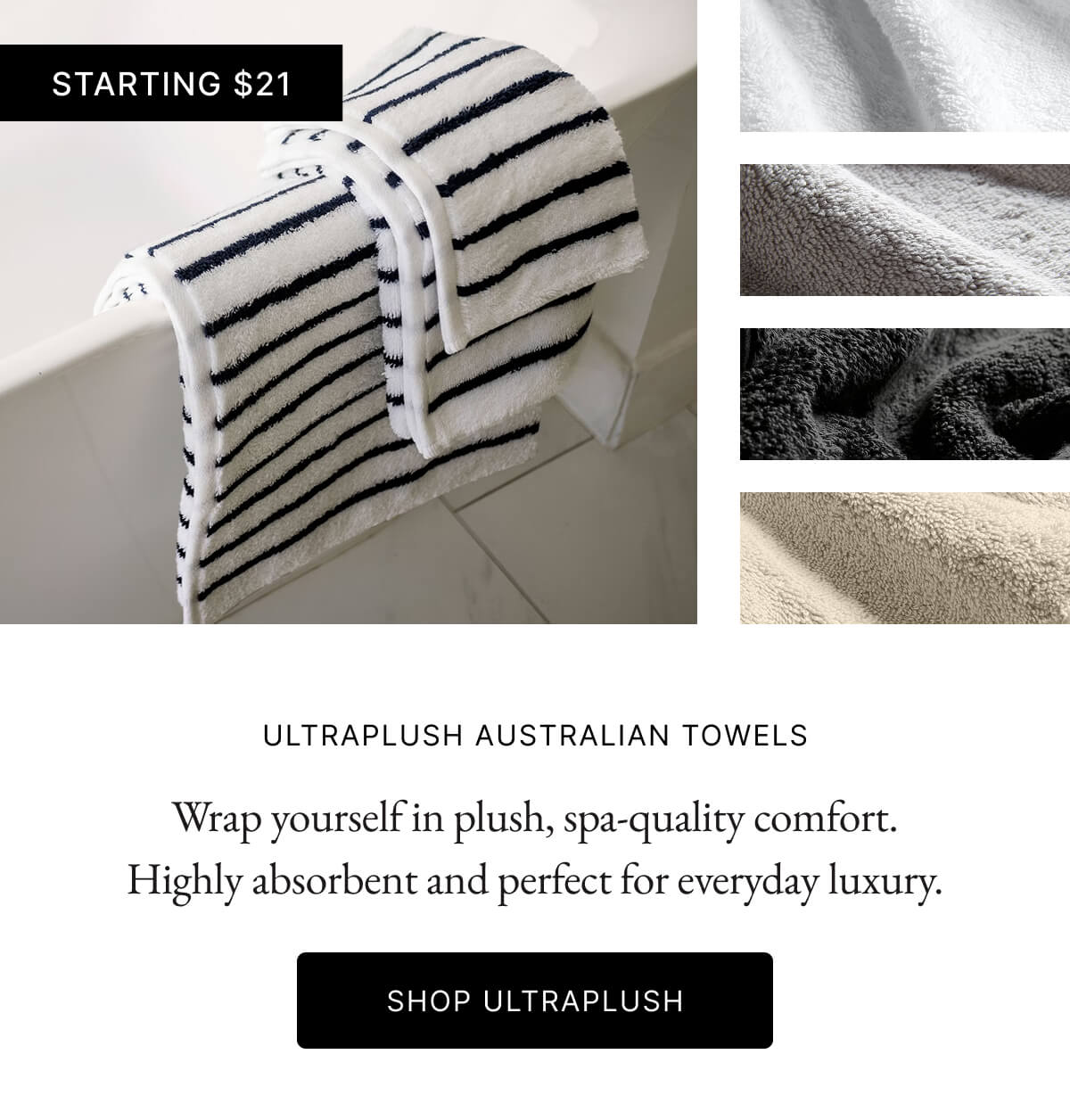 STARTING $21 ULTRAPLUSH AUSTRALIAN TOWELS Wrap yourself in plush, spa-quality comfort. Highly absorbent and perfect for everyday luxury SHOP ULTRAPLUSH