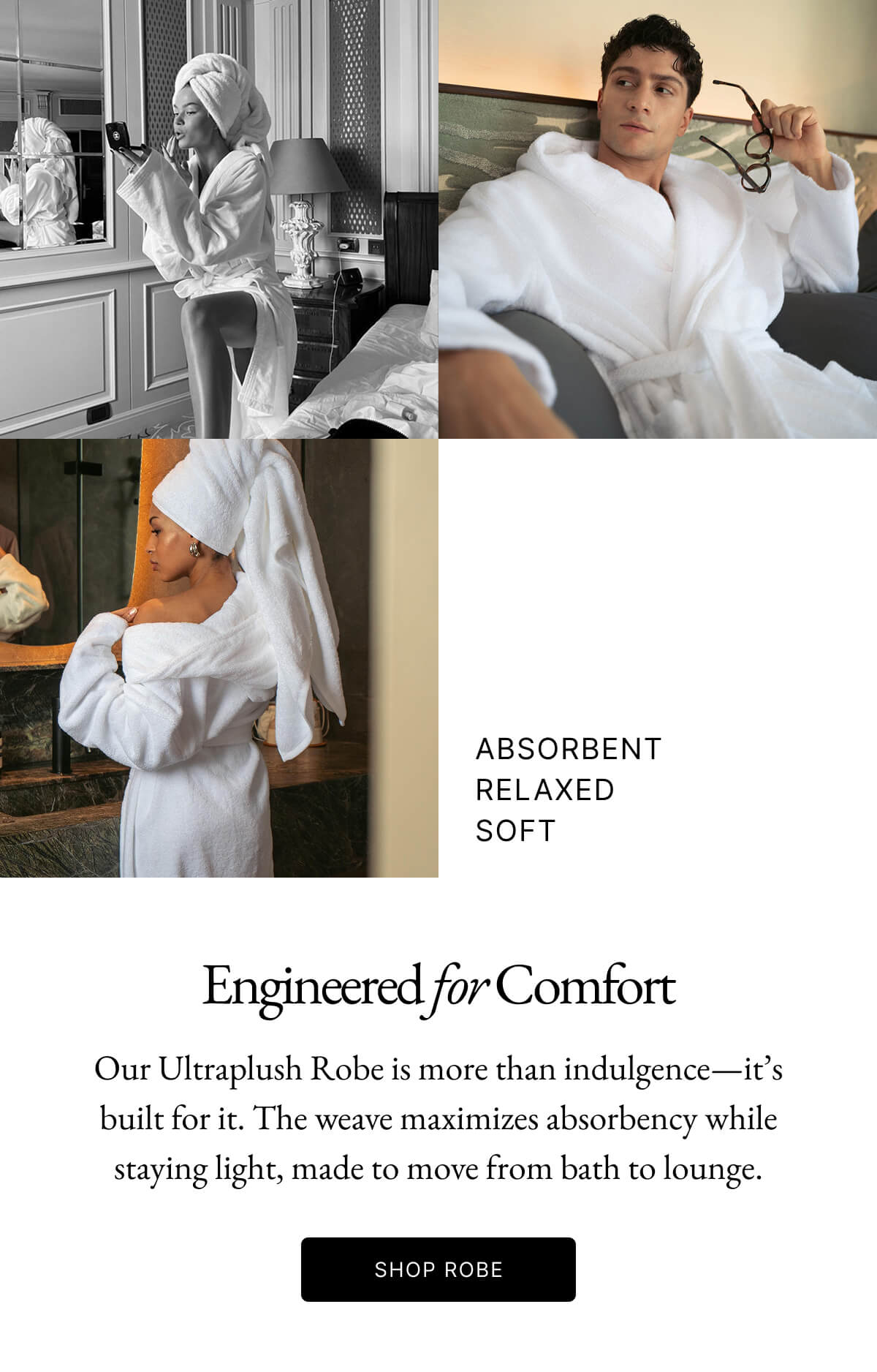 ABSORBENT RELAXED SOFT Engineered for Comfort Our Ultraplush Robe is more than indulgence-it's built for it. The weave maximizes absorbency while staying light, made to move from bath to lounge. SHOP ROBE