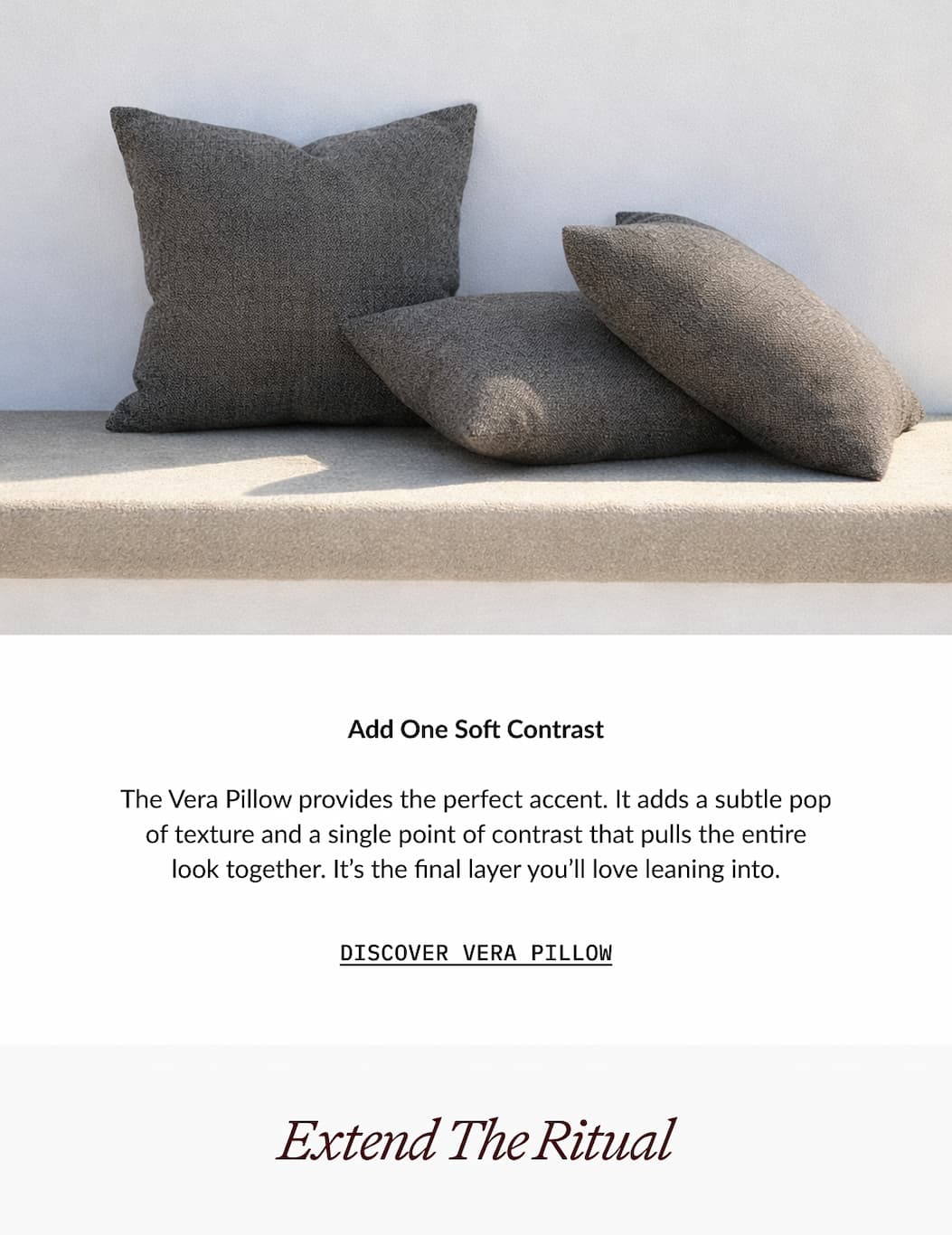 ITALIC | Add One Soft Contrast  The Vera Pillow provides the perfect accent. It adds a subtle pop of texture and a single point of contrast that pulls the entire look together. It's the final layer you'll love leaning into.  DISCOVER VERA PILLOW  Extend The Ritual