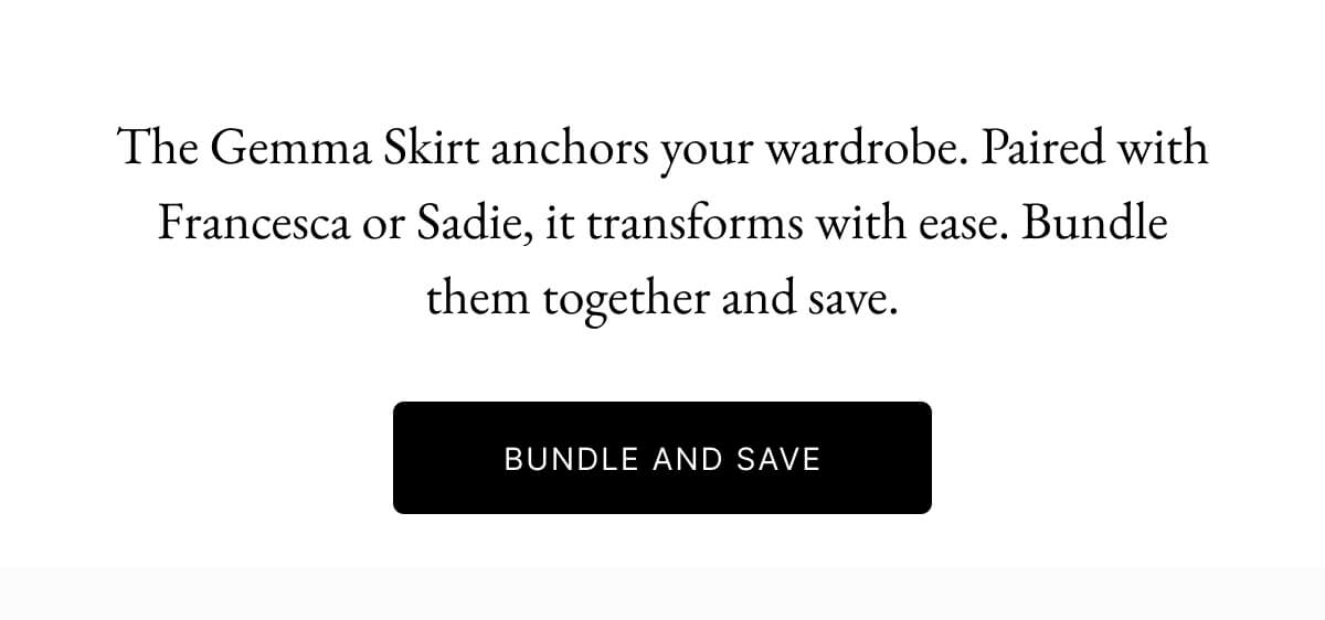 The Gemma Skirt anchors your wardrobe. Paired with Francesca or Sadie, it transforms with ease. Bundle them together and save. BUNDLE AND SAVE