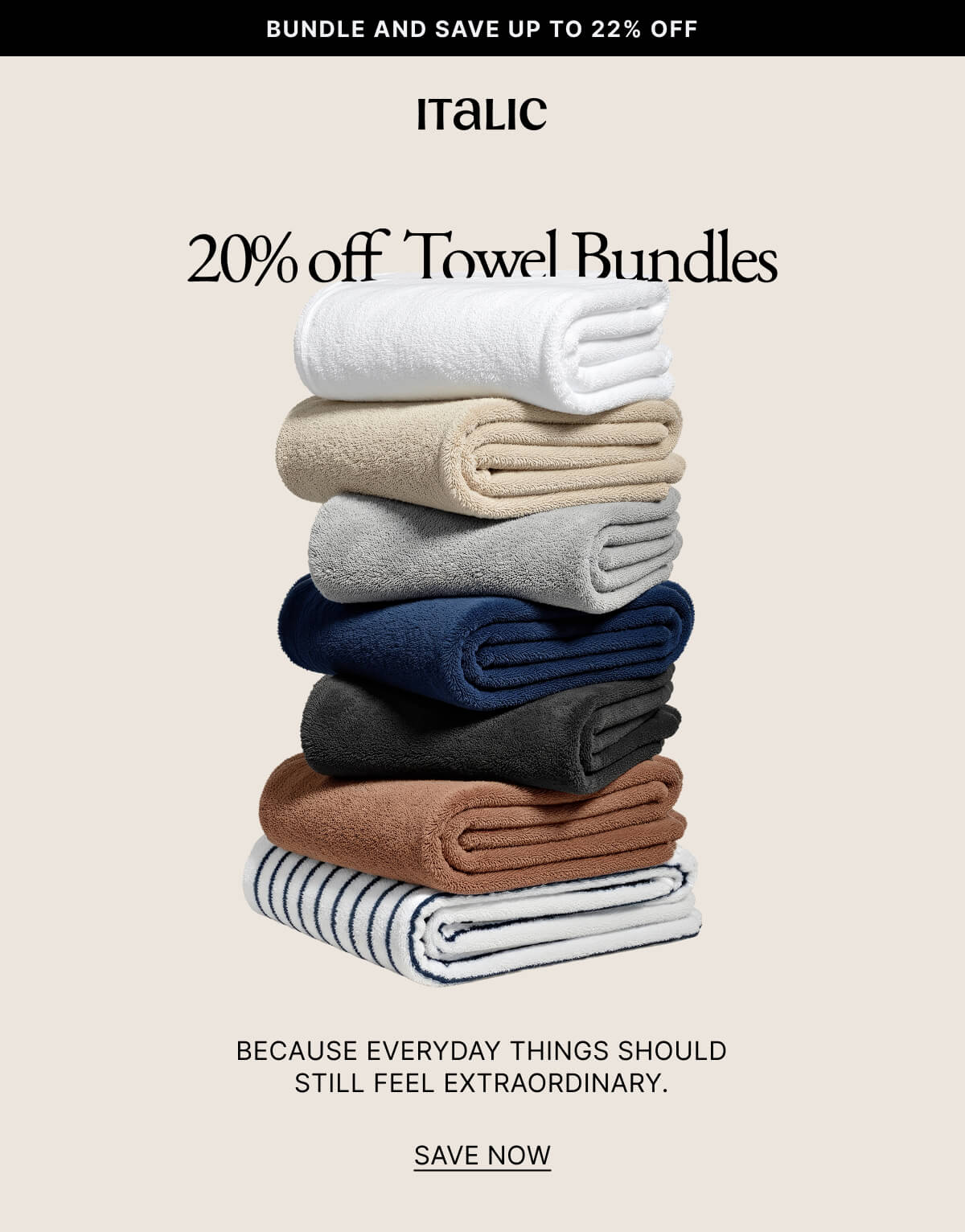 Italic | Life is Luxury | BUNDLE AND SAVE UP TO 22% OFF20% off Towel Bundles BECAUSE EVERYDAY THINGS SHOULD STILL FEEL EXTRAORDINARY. SAVE NOW Our award-winning towels, now bundled at a limited-time price. Luxury you'll feel. Savings you'll love. SHOP ULTRAPLUSH At 800 GSM, these are the heaviest towels ever. They're ultra-absorbent, quick-drying, and built to last-the kind found in the world's finest resorts.