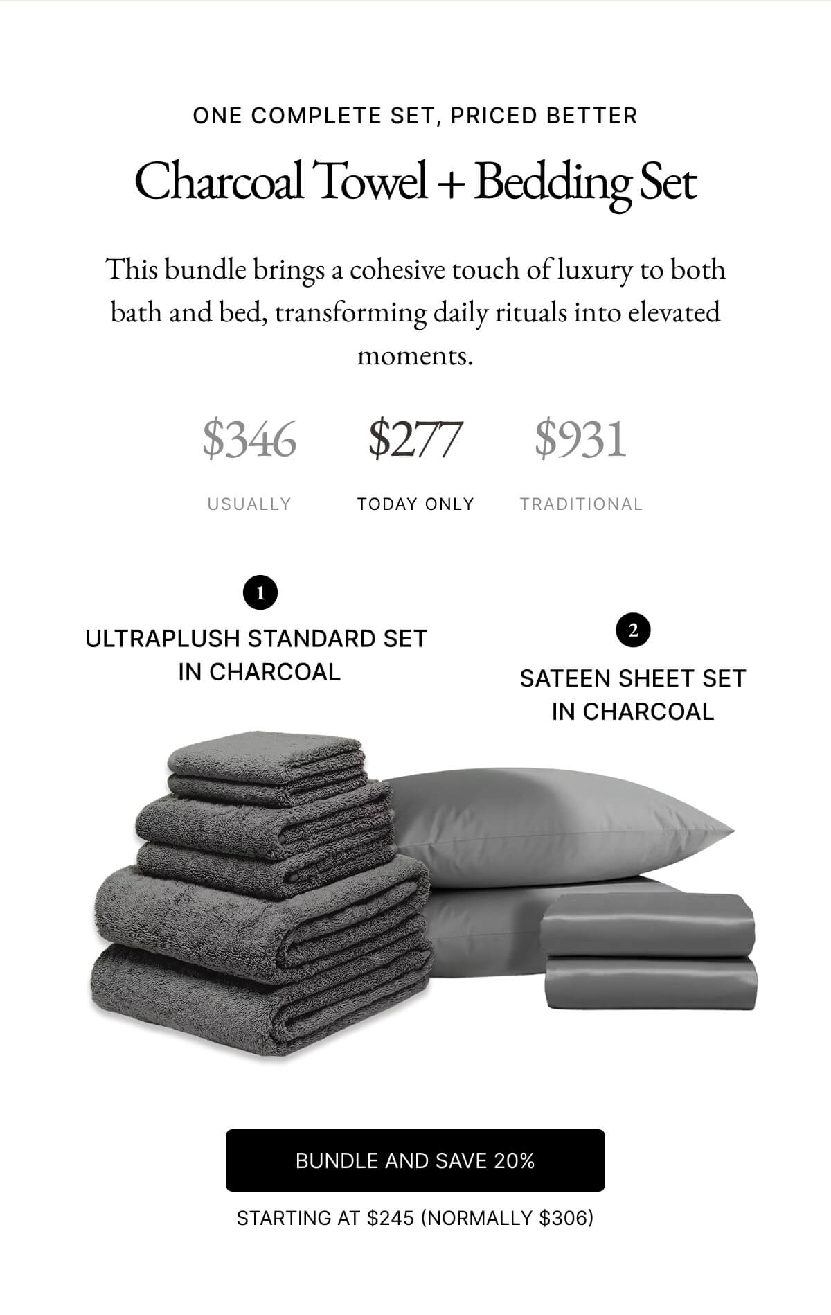 ONE COMPLETE SET, PRICED BETTER Charcoal Towel + Bedding Set This bundle brings a cohesive touch of luxury to both bath and bed, transforming daily rituals into elevated moments. $346 $277 $931 USUALLY TODAY ONLY TRADITIONAL