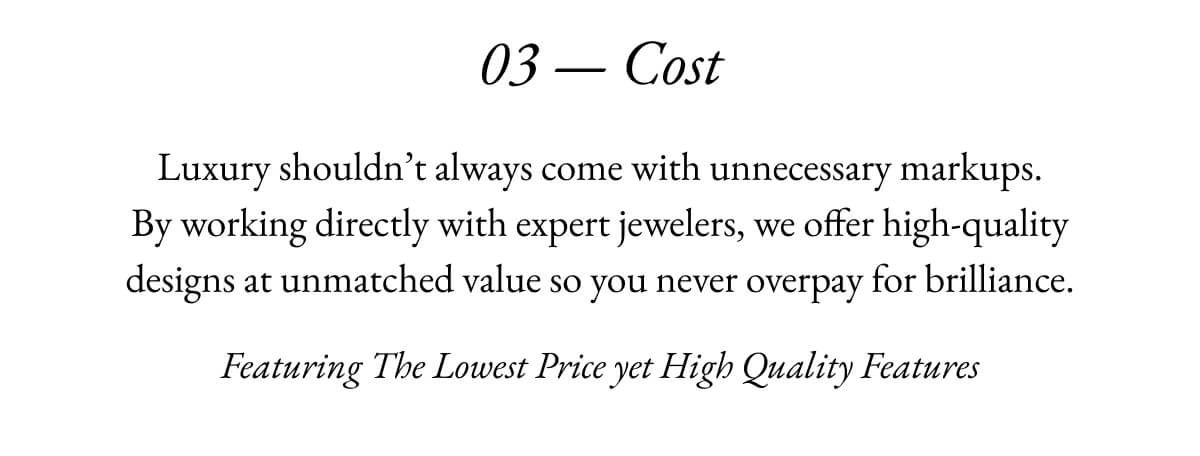 03- Cost Luxury shouldn't always come with unnecessary markups. By working directly with expert jewelers, we offer high-quality designs at unmatched value so you never overpay for brilliance. Featuring The Lowest Price yet High Quality Features