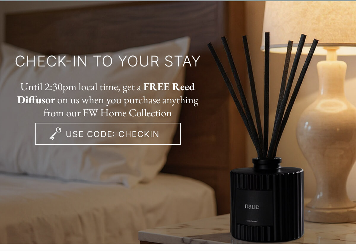 CHECK-IN TO YOUR STAY Until 2:30pm local time, get a FREE Reed Diffusor on us when you purchase anything from our FW Home Collection USE CODE: CHECKIN