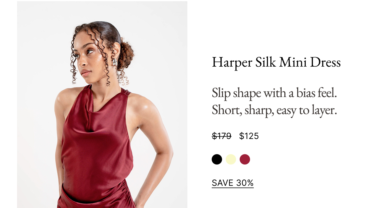 Harper Silk Mini Dress Slip shape with a bias feel. Short, sharp, easy to layer. $179 $125 SAVE 30%