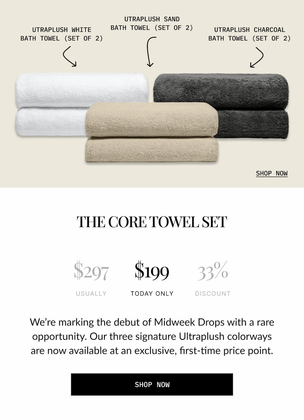 THE CORE TOWEL SET  $297 USUALLY  $199 TODAY ONLY  33% DISCOUNT  We're marking the debut of Midweek Drops with a rare opportunity. Our three signature Ultraplush colorways are now available at an exclusive, first-time price point.  SHOP NOW