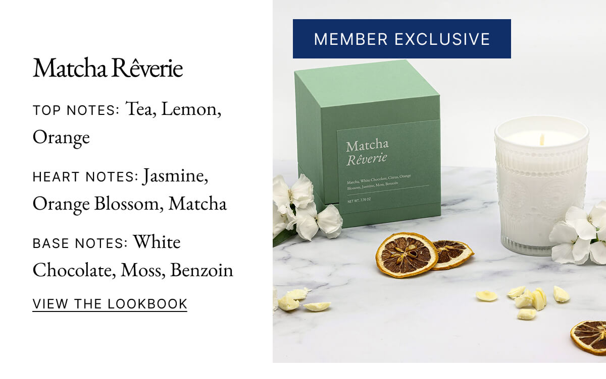 Matcha Rêverie TOP NOTES: Tea, Lemon, Orange HEART NOTES: Jasmine, Orange Blossom, Matcha BASE NOTES: White Chocolate, Moss, Benzoin VIEW THE LOOKBOOK