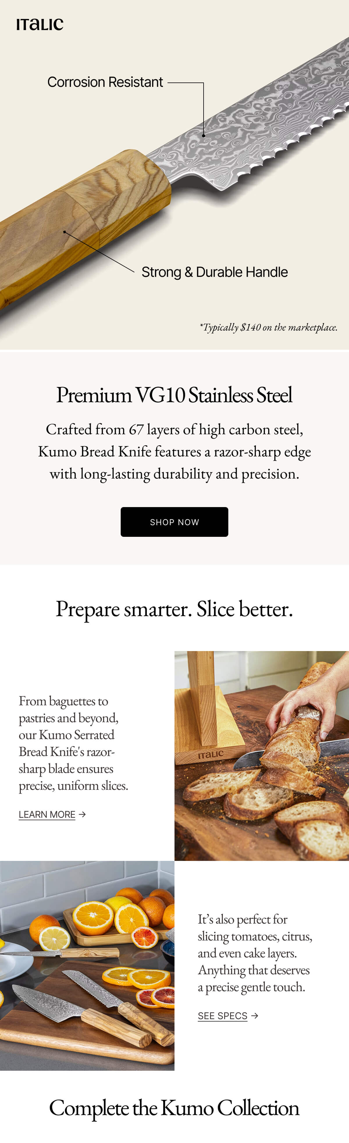 Italic | Life is the Luxury | Premium VG10 Stainless Steel Crafted from 67 layers of high carbon steel, Kumo Bread Knife features a razor-sharp edge with long-lasting durability and precision. SHOP NOW Prepare smarter. Slice better. From baguettes to pastries and beyond, our Kumo Serrated Bread Knife's razor-sharp blade ensures precise, uniform slices. LEARN MORE → It's also perfect for slicing tomatoes, citrus, and even cake layers. Anything that deserves a precise gentle touch. SEE SPECS →