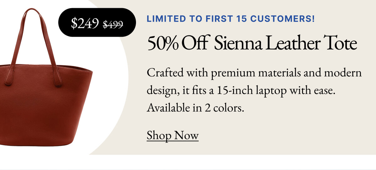 mage $249 $499 LIMITED TO FIRST 15 CUSTOMERS! 50% Off Sienna Leather Tote Crafted with premium materials and modern design, it fits a 15-inch laptop with ease. Available in 2 colors. Shop Now