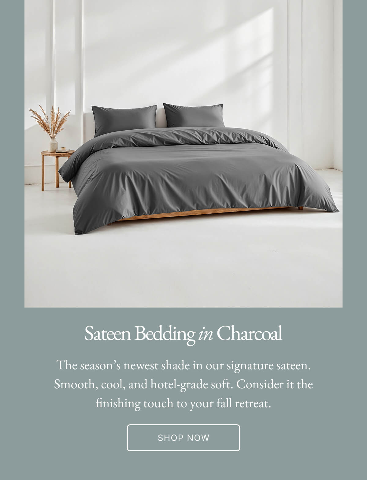 Sateen Bedding in Charcoal The season's newest shade in our signature sateen. Smooth, cool, and hotel-grade soft. Consider it the finishing touch to your fall retreat. SHOP NOW