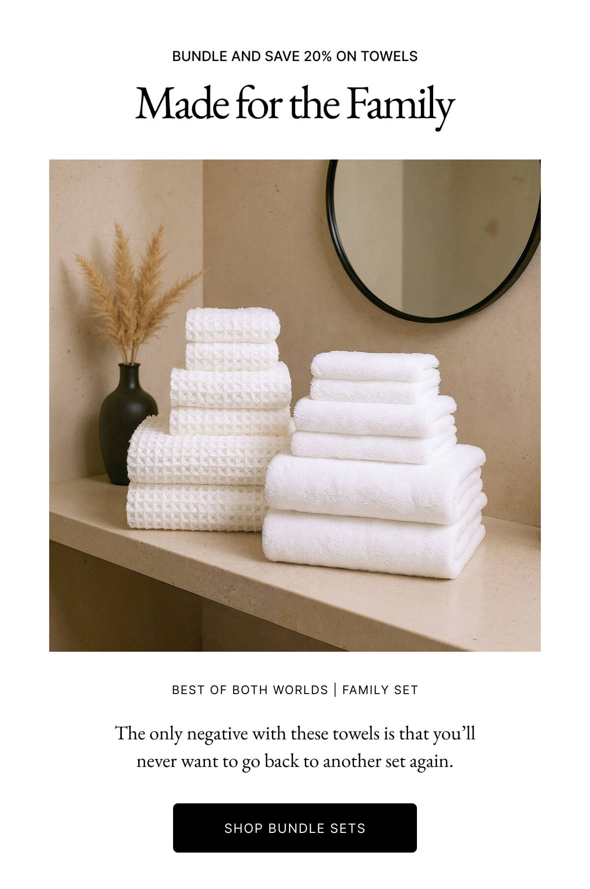 BUNDLE AND SAVE 20% ON TOWELS Made for the Family BEST OF BOTH WORLDS FAMILY SET The only negative with these towels is that you'll never want to go back to another set again. SHOP BUNDLE SETS