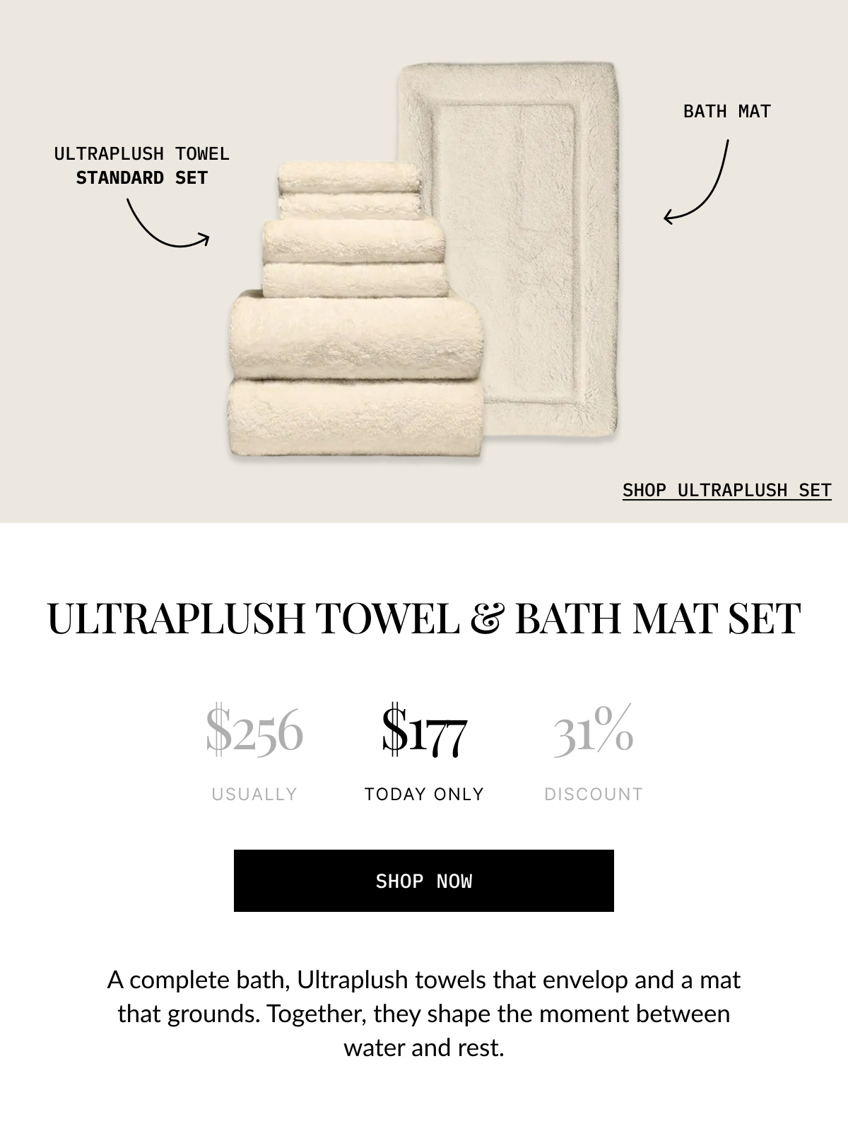 ULTRAPLUSH TOWEL & BATH MAT SET  $256 USUALLY  $177 TODAY ONLY  31% 0  DISCOUNT  SHOP NOW  A complete bath, Ultraplush towels that envelop and a mat that grounds. Together, they shape the moment between water and rest.