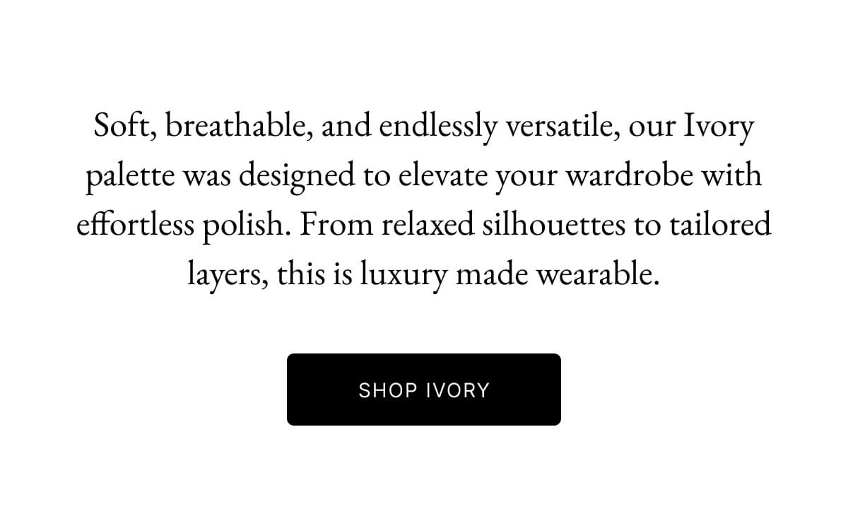 Soft, breathable, and endlessly versatile, our Ivory palette was designed to elevate your wardrobe with effortless polish. From relaxed silhouettes to tailored layers, this is luxury made wearable.