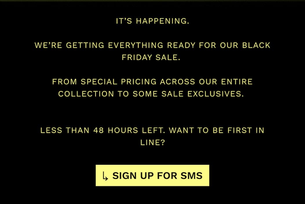 It’s Happening.  We’re getting everything ready for our black friday sale.   From Special pricing across our entire collection to some sale exclusives.    LESS THAN 48 HOURS LEFT. want to be first in line?