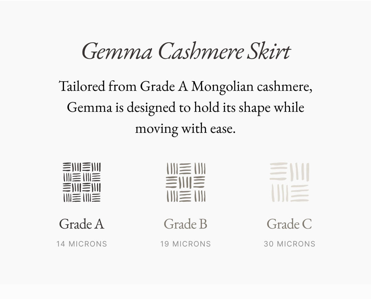 Gemma Cashmere Skirt Tailored from Grade A Mongolian cashmere, Gemma is designed to hold its shape while moving with ease. 三川三川 三川三 Grade A 14 MICRONS Grade B 19 MICRONS Grade C 30 MICRONS