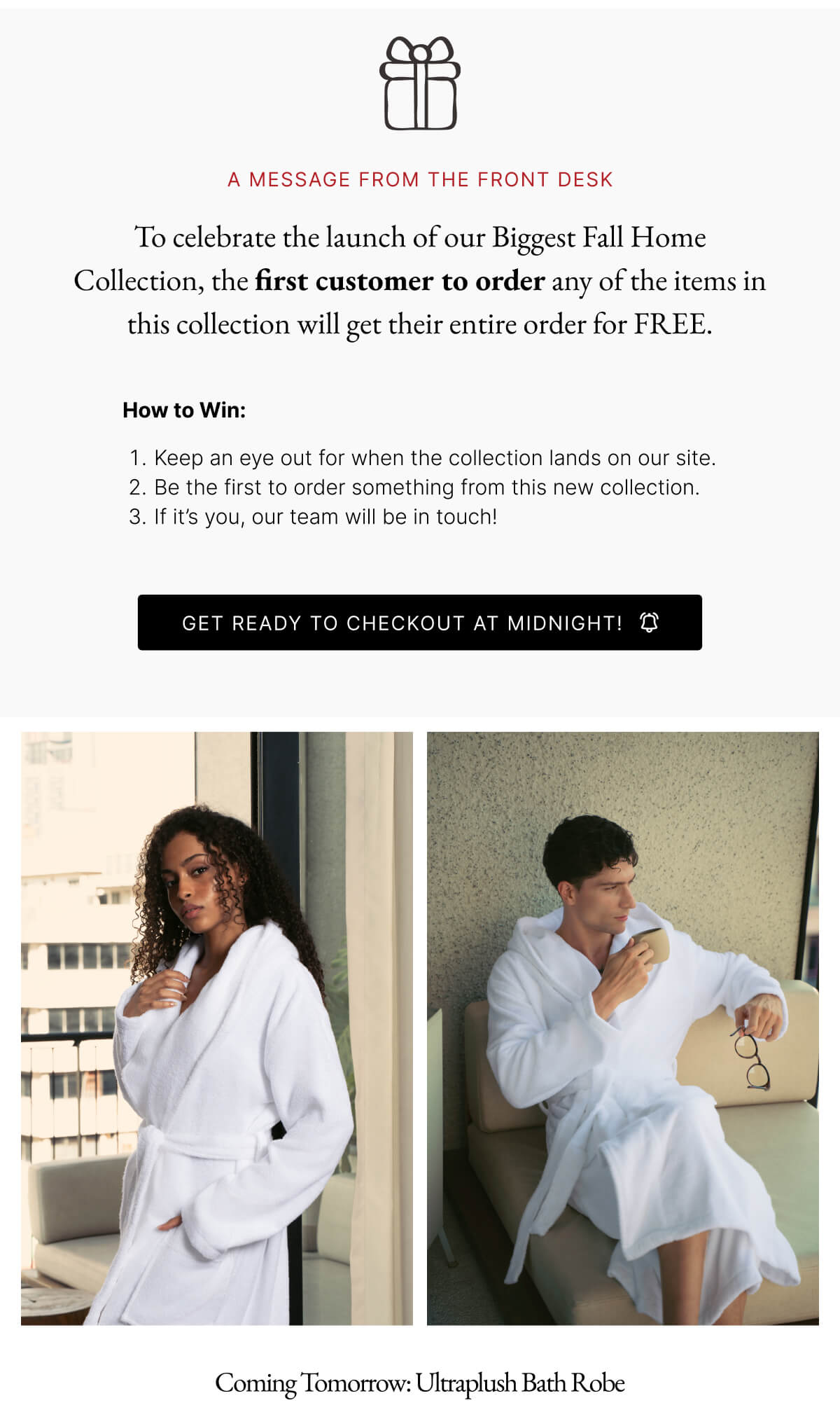 A MESSAGE FROM THE FRONT DESK To celebrate the launch of our Biggest Fall Home Collection, the first customer to order any of the items in this collection will get their entire order for FREE. How to Win: 1. Keep an eye out for when the collection lands on our site. 2. Be the first to order something from this new collection. 3. If it's you, our team will be in touch! GET READY TO CHECKOUT AT MIDNIGHT!