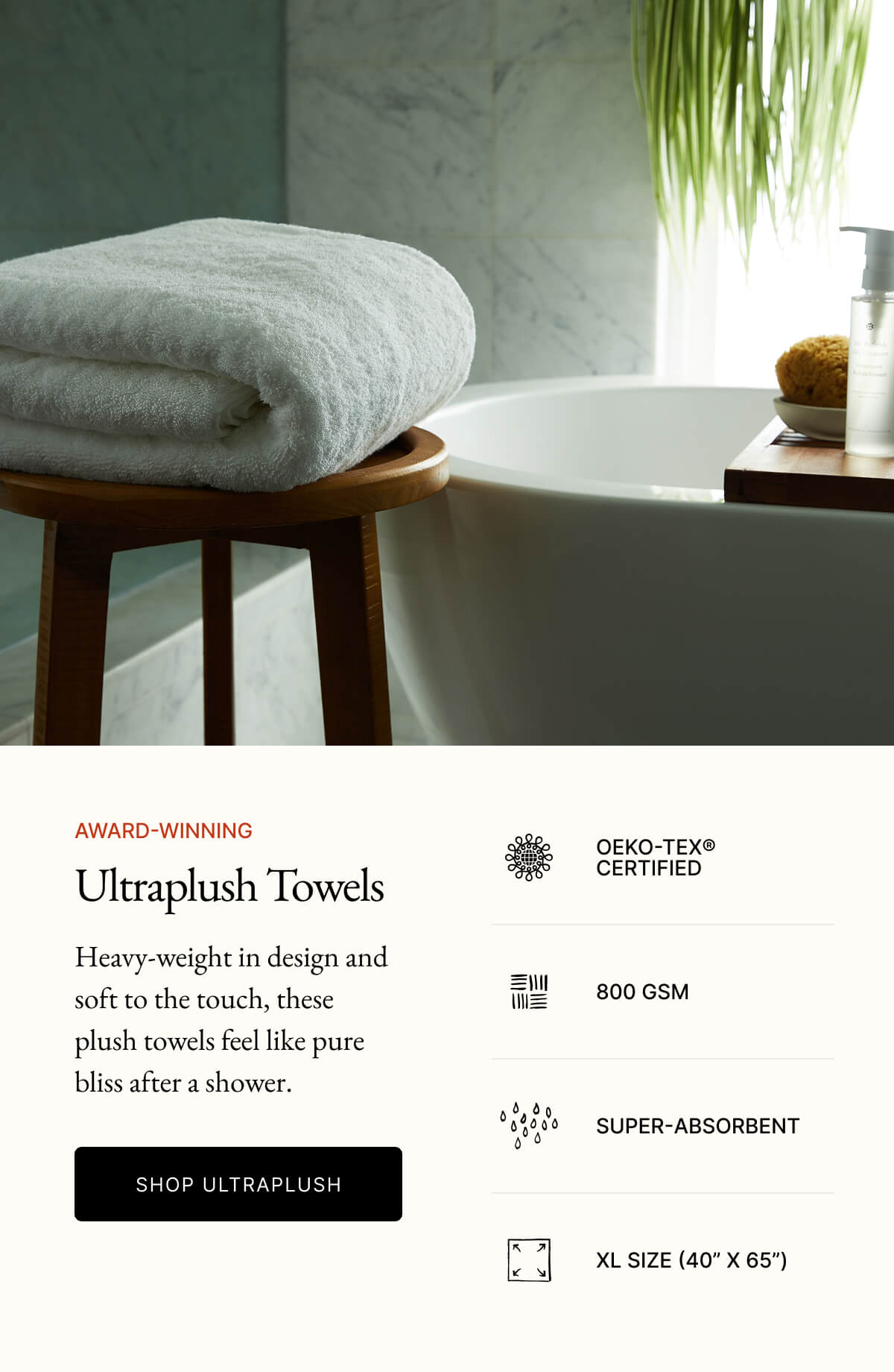 AWARD-WINNING Ultraplush Towels OEKO-TEX® CERTIFIED Heavy-weight in design and soft to the touch, these plush towels feel like pure bliss after a shower. 800 GSM SHOP ULTRAPLUSH SUPER-ABSORBENT XL SIZE (40" X 65")