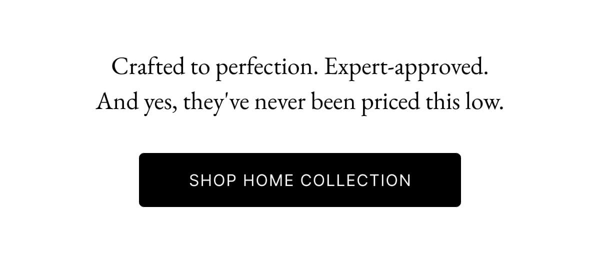 Crafted to perfection. Expert-approved. And yes, they've never been priced this low. SHOP HOME COLLECTION