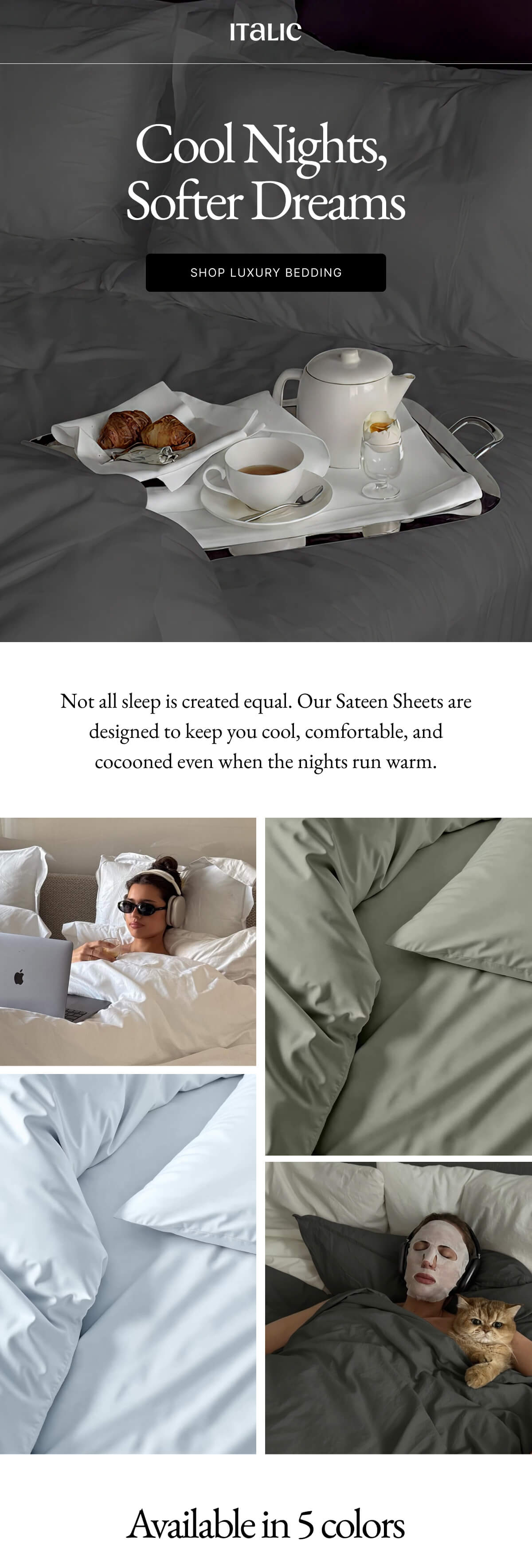 ITALIC Cool Nights, Softer Dreams SHOP LUXURY BEDDING Not all sleep is created equal. Our Sateen Sheets are designed to keep you cool, comfortable, and cocooned even when the nights run warm. 0 0 ITALIC Cool Nights, Softer Dreams SHOP LUXURY BEDDING Not all sleep is created equal. Our Sateen Sheets are designed to keep you cool, comfortable, and cocooned even when the nights run warm. 0 0