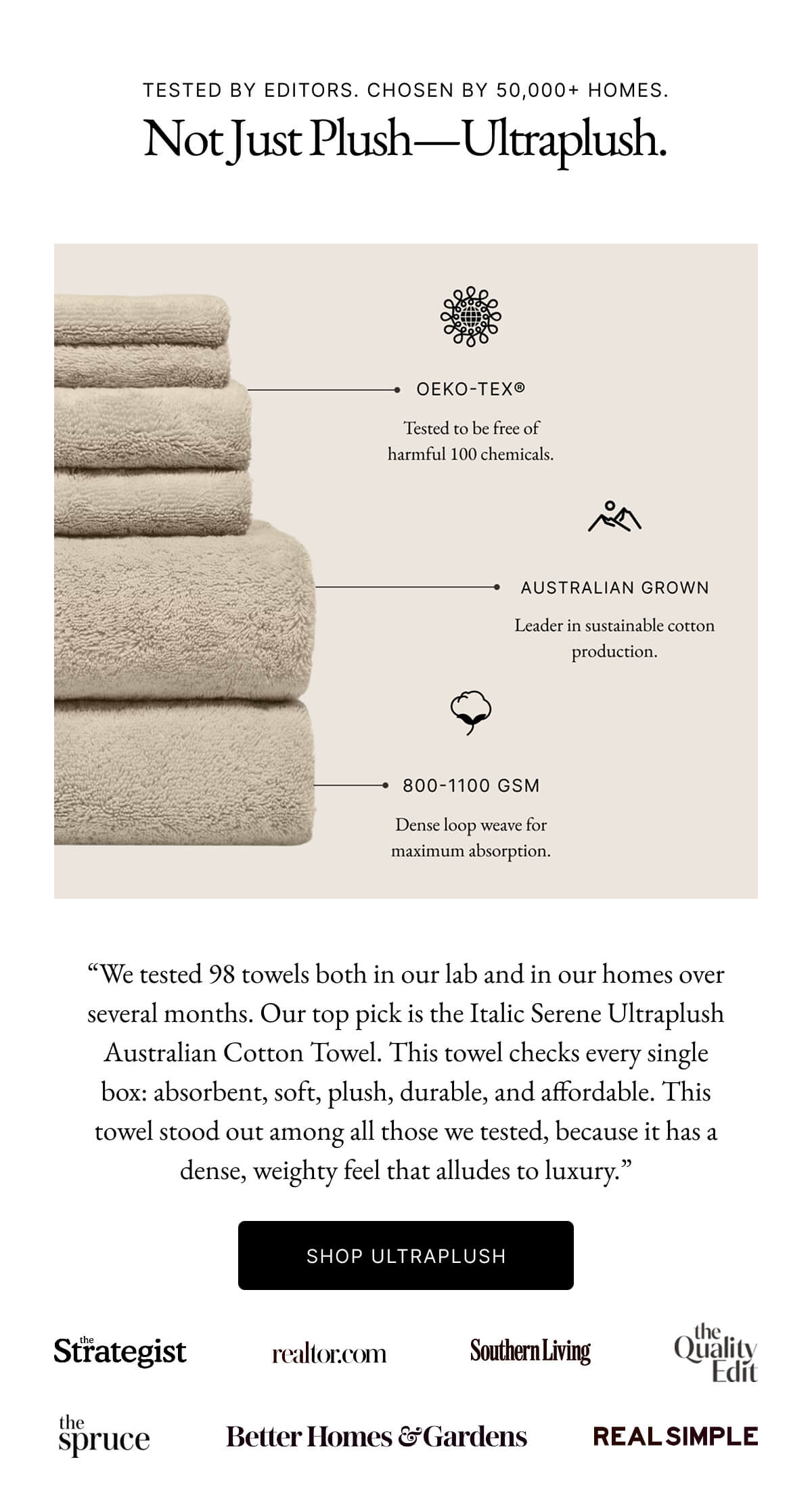Ultraplush | "We tested 98 towels both in our lab and in our homes over several months. Our top pick is the Italic Serene Ultraplush Australian Cotton Towel. This towel checks every single box: absorbent, soft, plush, durable, and affordable. This towel stood out among all those we tested, because it has a dense, weighty feel that alludes to luxury."