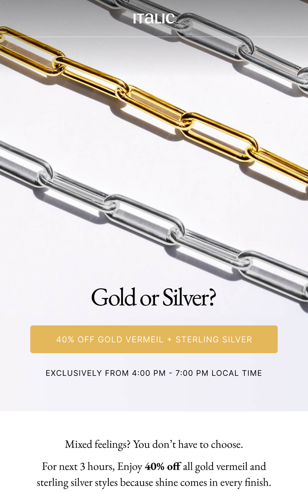 Italic | Life is the Luxury | Gold or Silver? 40% OFF GOLD VERMEIL + STERLING SILVER EXCLUSIVELY FROM 4:00 PM 7:00 PM LOCAL TIME