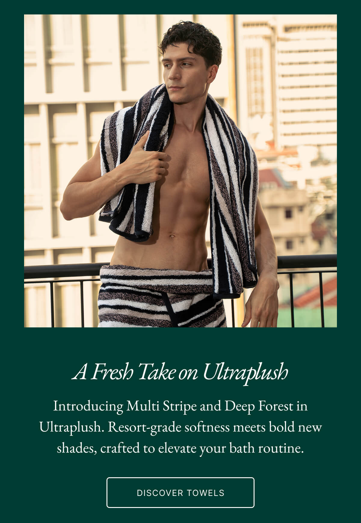 A Fresh Take on Ultraplush Introducing Multi Stripe and Deep Forest in Ultraplush. Resort-grade softness meets bold new shades, crafted to elevate your bath routine. DISCOVER TOWELS