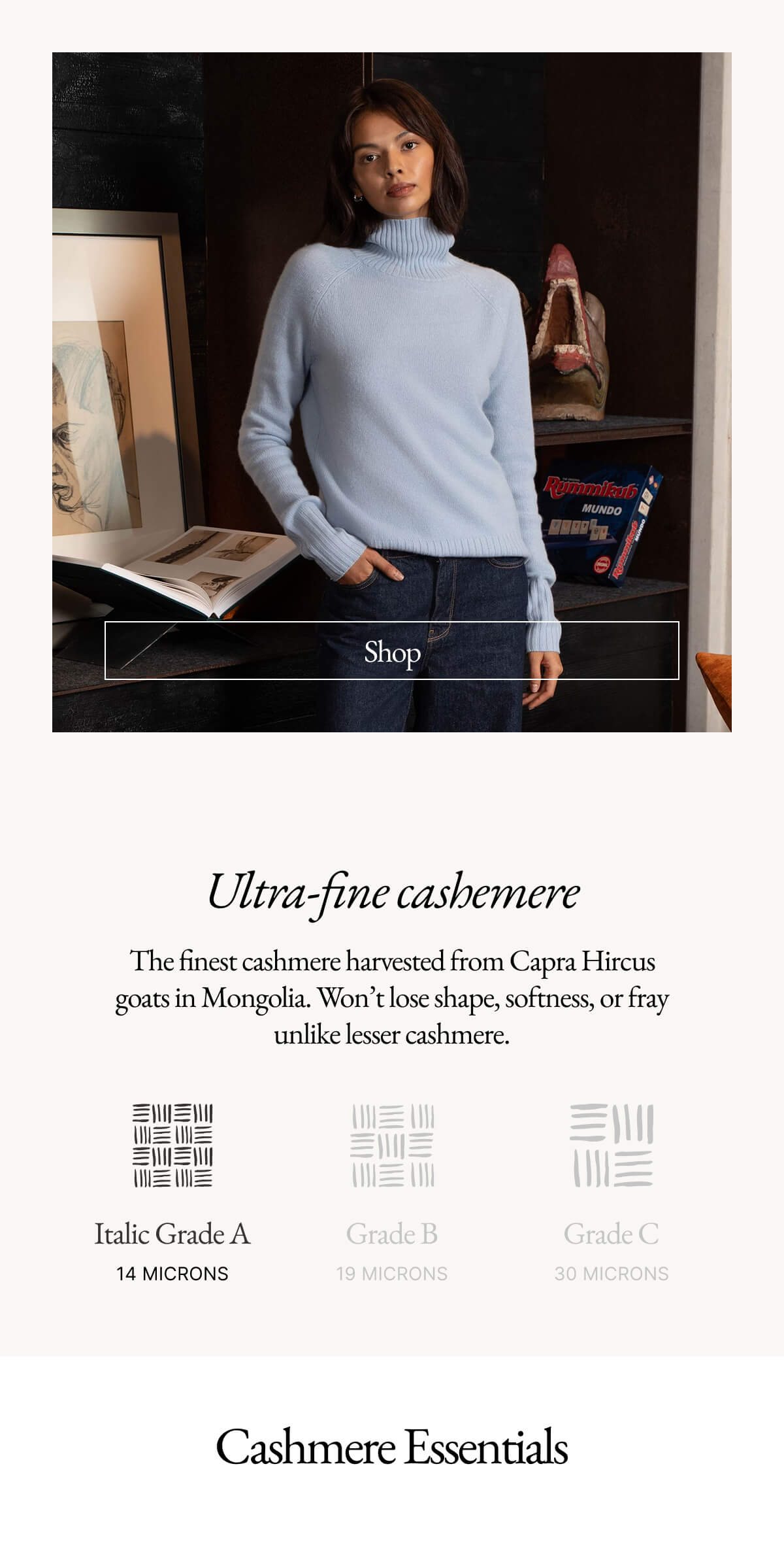 Ultra-fine cashemere The finest cashmere harvested from Capra Hircus goats in Mongolia. Won't lose shape, softness, or fray unlike lesser cashmere. 三川三川 三川三川 Italic Grade A 14 MICRONS 三川 Grade B 19 MICRONS Grade C 30 MICRONS