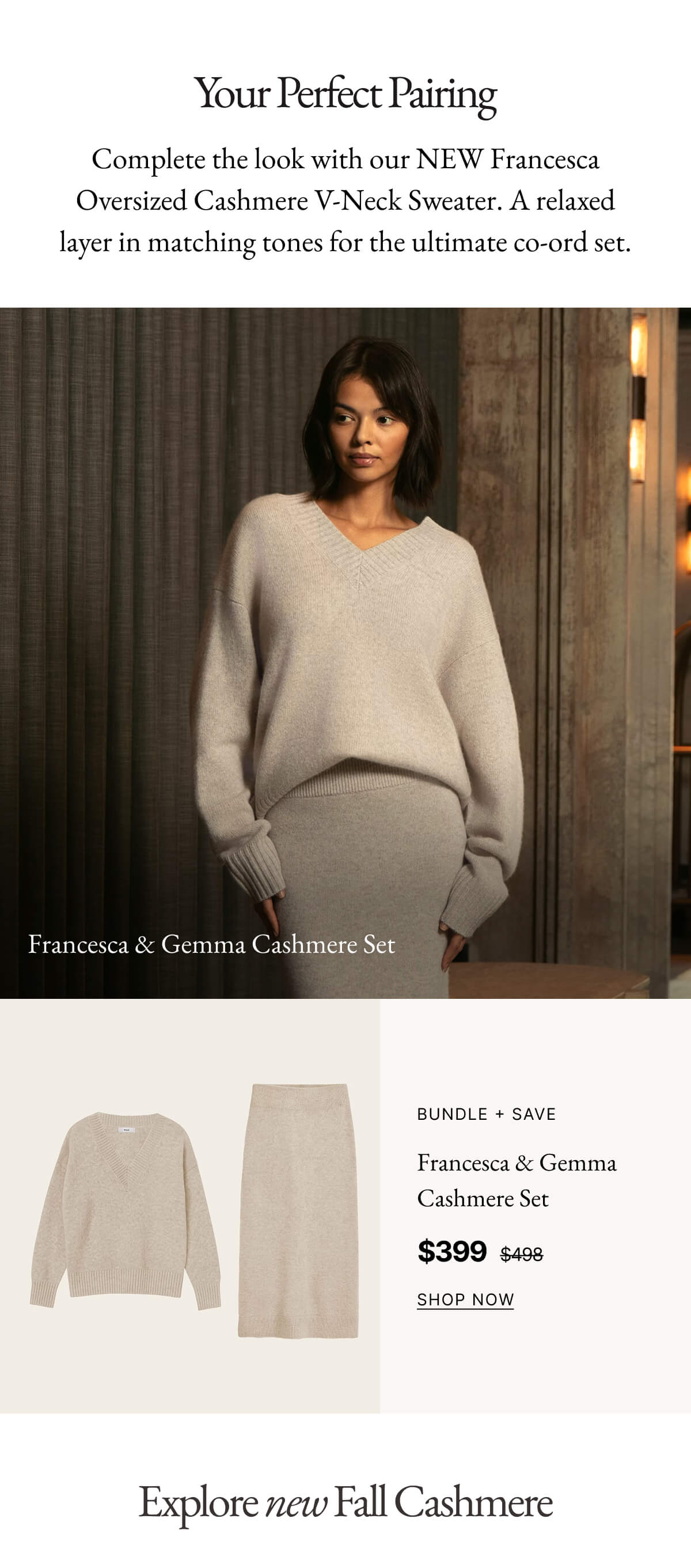 Francesca & Gemma Cashmere Set | Your Perfect Pairing Complete the look with our NEW Francesca Oversized Cashmere V-Neck Sweater. A relaxed layer in matching tones for the ultimate co-ord set.