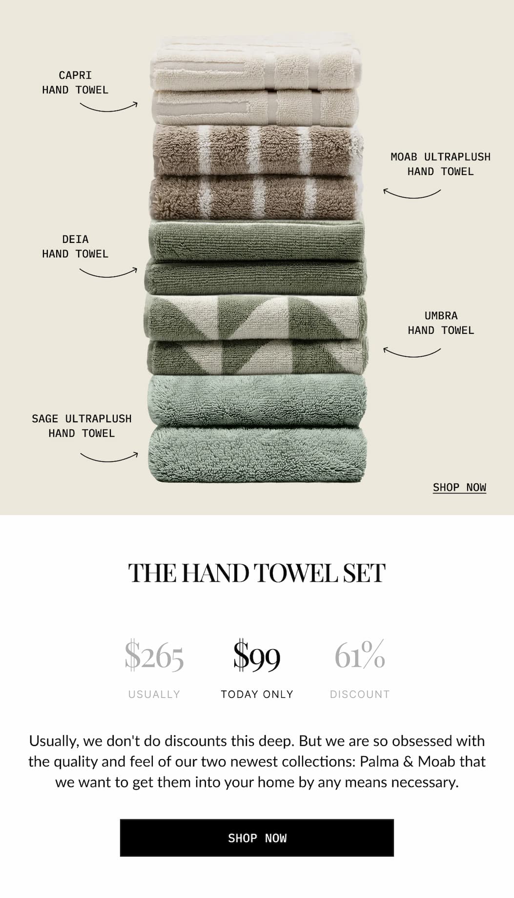 THE HAND TOWEL SET  $265 USUALLY  $99 TODAY ONLY  61% DISCOUNT  Usually, we don't do discounts this deep. But we are so obsessed with the quality and feel of our two newest collections: Palma % Moab that we want to get them into your home by any means necessary.  SHOP NOW