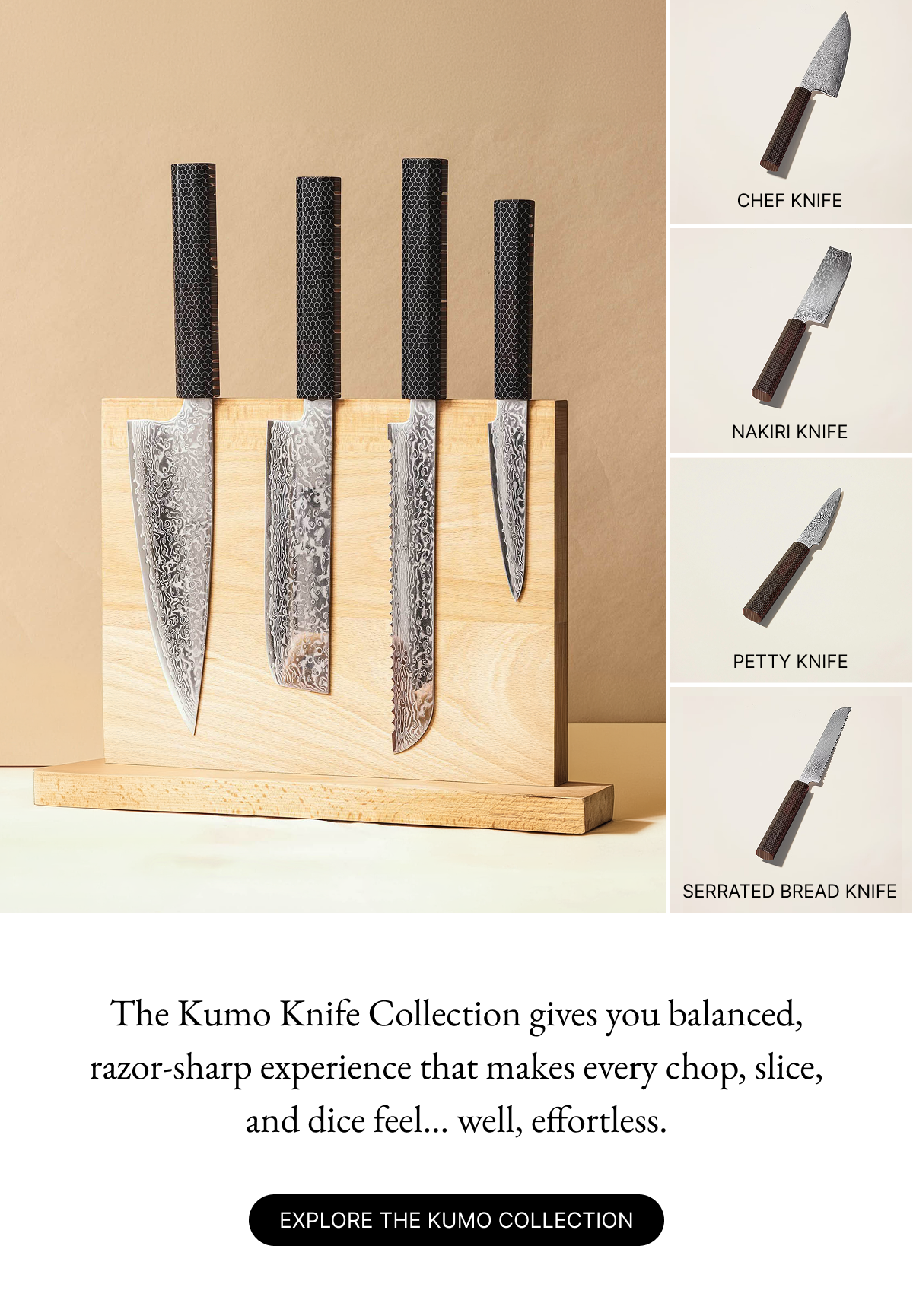 The Kumo Knife Collection gives you balanced, razor-sharp experience that makes every chop, slice, and dice feel... well, effortless.