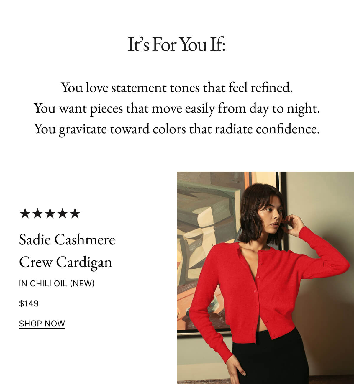 It's For You If: You love statement tones that feel refined. You want pieces that move easily from day to night. You gravitate toward colors that radiate confidence. Billie Boyfriend Cashmere Cardigan SHOP NOW
