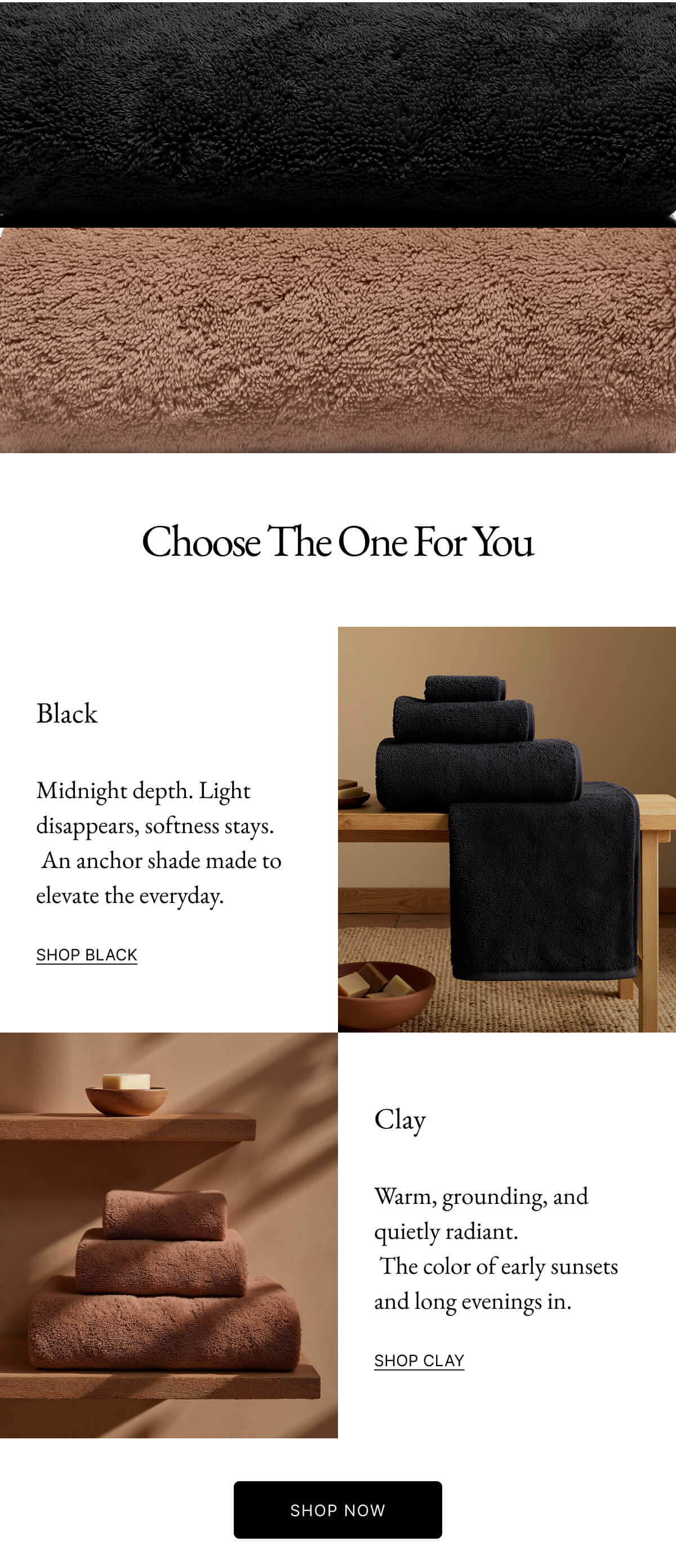 Black Midnight depth. Light disappears, softness stays. An anchor shade made to elevate the everyday. SHOP BLACK Clay Warm, grounding, and quietly radiant. The color of early sunsets and long evenings in. SHOP CLAY