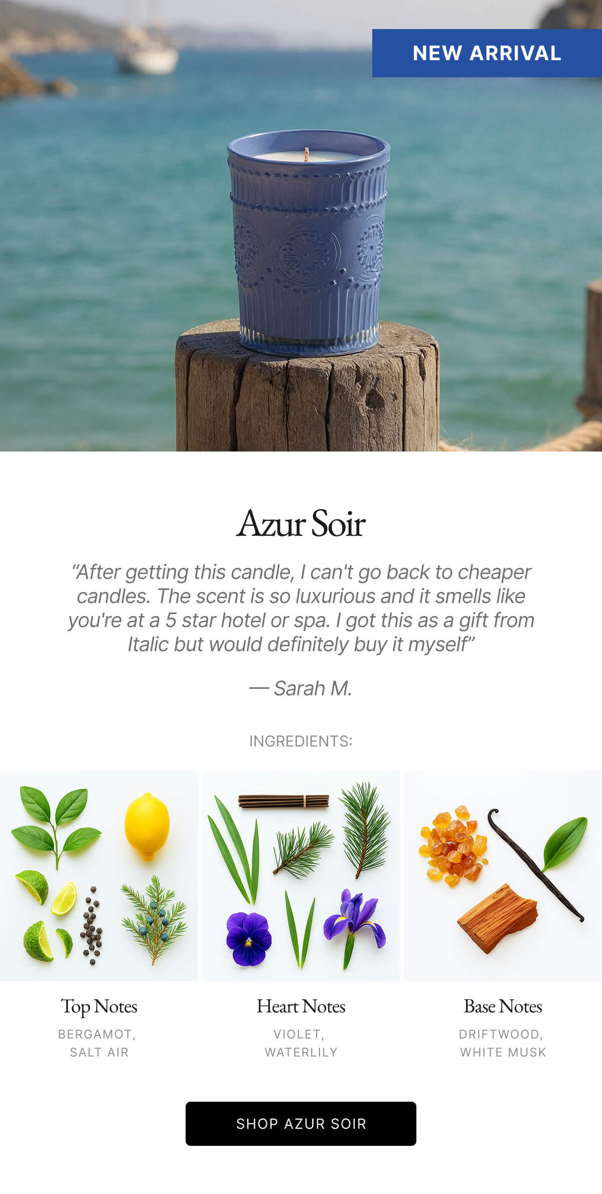 Azur Soir "After getting this candle, I can't go back to cheaper candles. The scent is so luxurious and it smells like you're at a 5 star hotel or spa. I got this as a gift from Italic but would definitely buy it myself" - Sarah M. INGREDIENTS:
