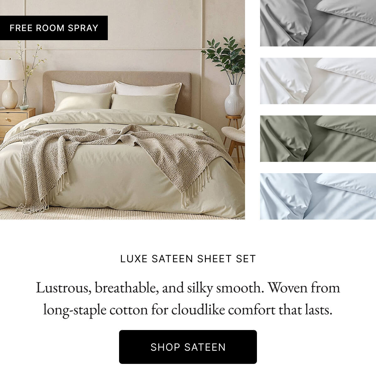FREE ROOM SPRAY LUXE SATEEN SHEET SET Lustrous, breathable, and silky smooth. Woven fron long-staple cotton for cloudlike comfort that lasts. SHOP SATEEN