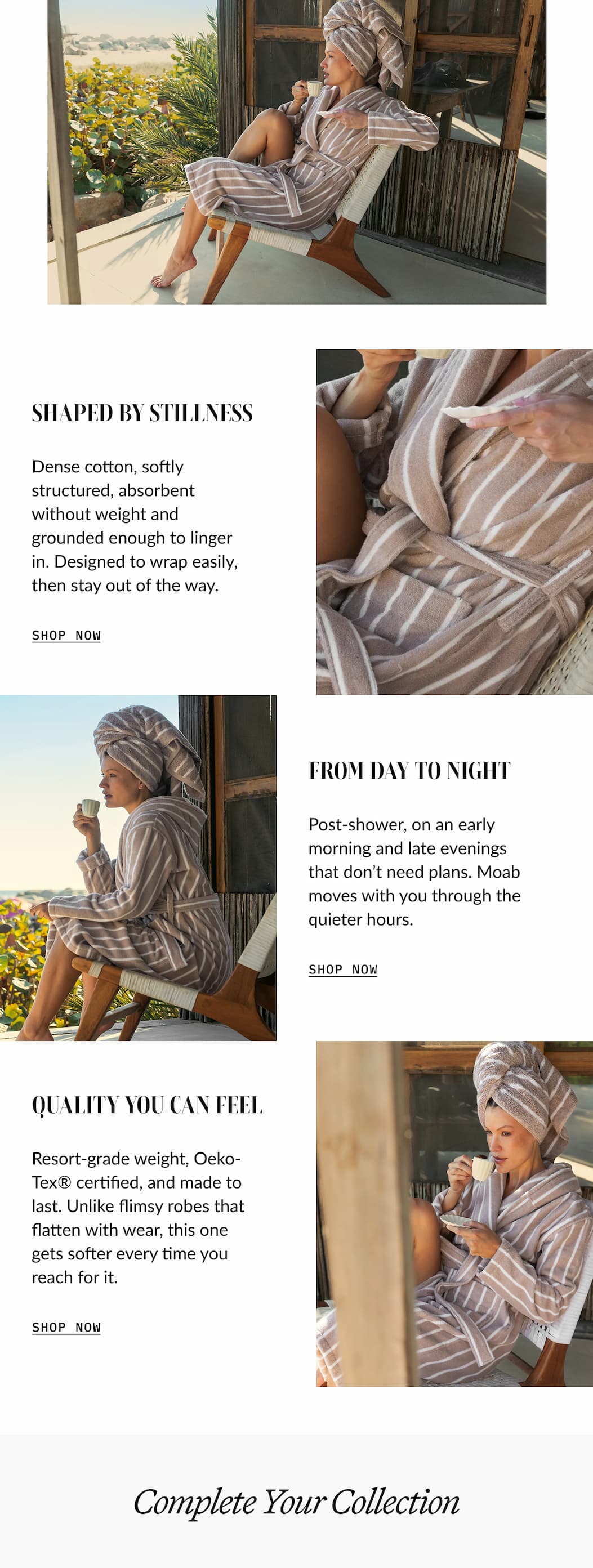 QUALITY YOU CAN FEEL  Resort-grade weight, Oeko- Tex® certified, and made to last. Unlike flimsy robes that flatten with wear, this one gets softer every time you reach for it.  SHOP NOW